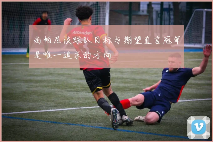 尚帕尼谈球队目标与期望直言冠军是唯一追求的方向