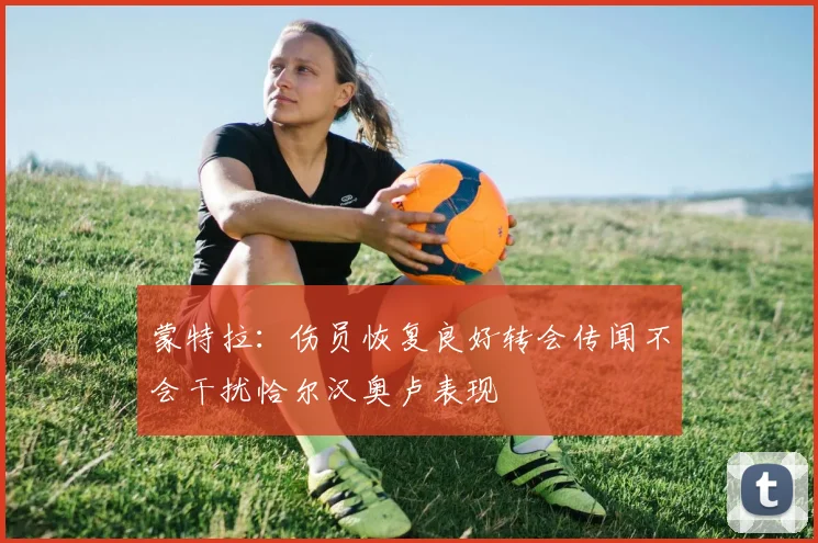 蒙特拉：伤员恢复良好转会传闻不会干扰恰尔汉奥卢表现
