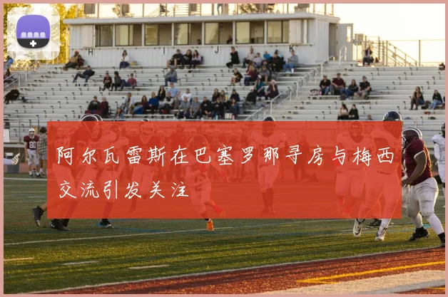 阿尔瓦雷斯在巴塞罗那寻房与梅西交流引发关注