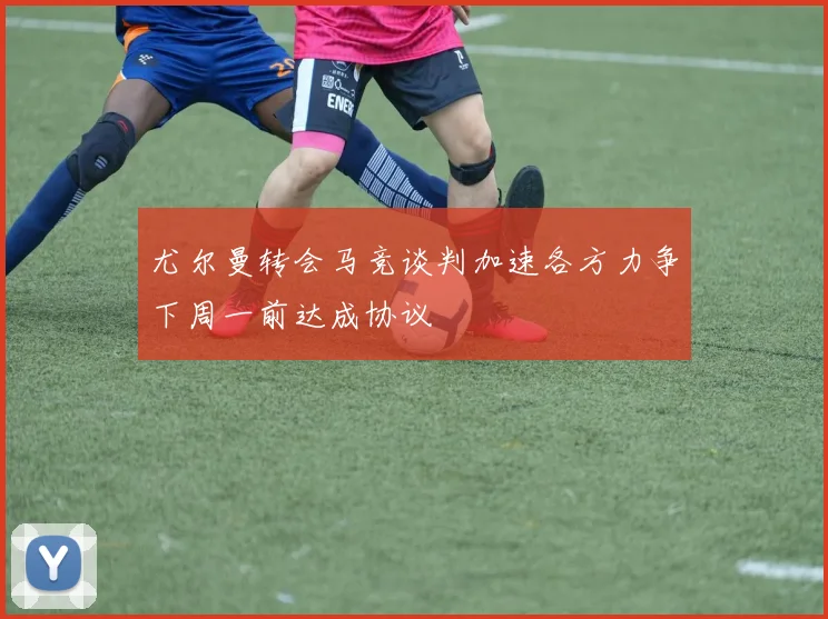尤尔曼转会马竞谈判加速各方力争下周一前达成协议