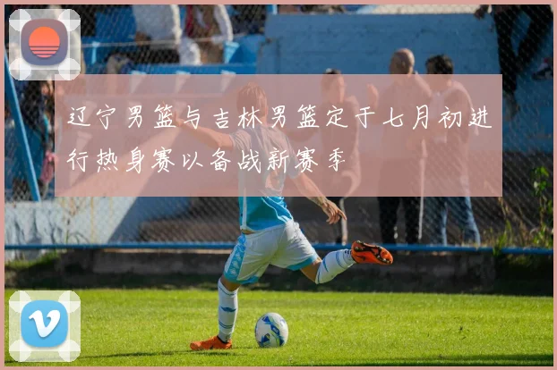辽宁男篮与吉林男篮定于七月初进行热身赛以备战新赛季