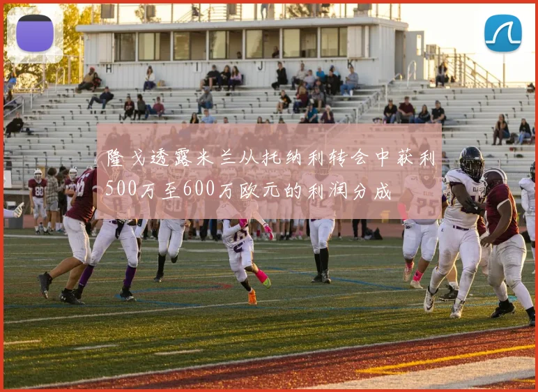 隆戈透露米兰从托纳利转会中获利500万至600万欧元的利润分成