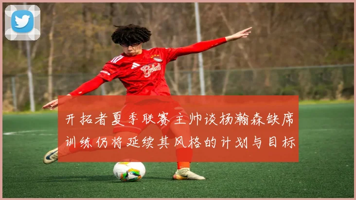开拓者夏季联赛主帅谈杨瀚森缺席训练仍将延续其风格的计划与目标