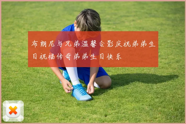 布朗尼与兄弟温馨合影庆祝弟弟生日祝福传奇弟弟生日快乐