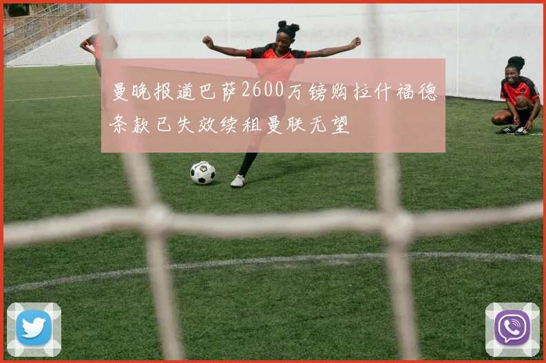 曼晚报道巴萨2600万镑购拉什福德条款已失效续租曼联无望