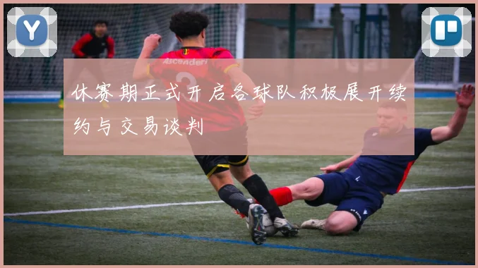 休赛期正式开启各球队积极展开续约与交易谈判