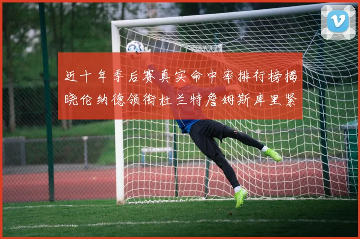 近十年季后赛真实命中率排行榜揭晓伦纳德领衔杜兰特詹姆斯库里紧随其后