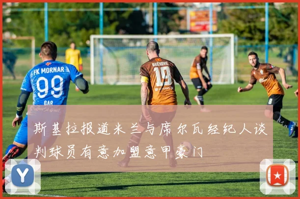斯基拉报道米兰与席尔瓦经纪人谈判球员有意加盟意甲豪门