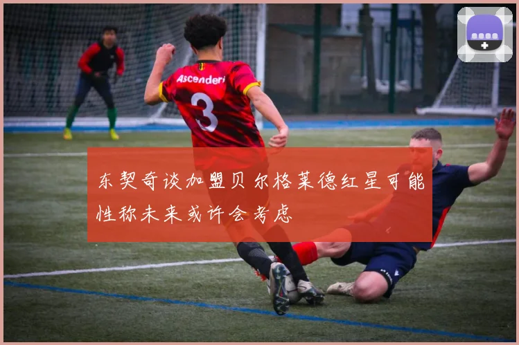 东契奇谈加盟贝尔格莱德红星可能性称未来或许会考虑