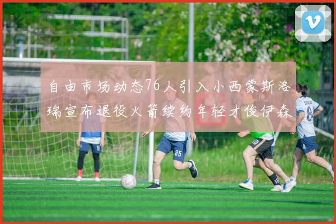 自由市场动态76人引入小西蒙斯洛瑞宣布退役火箭续约年轻才俊伊森