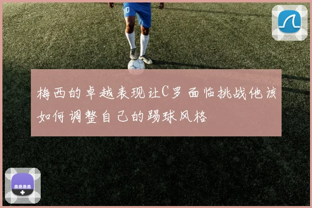 梅西的卓越表现让C罗面临挑战他该如何调整自己的踢球风格