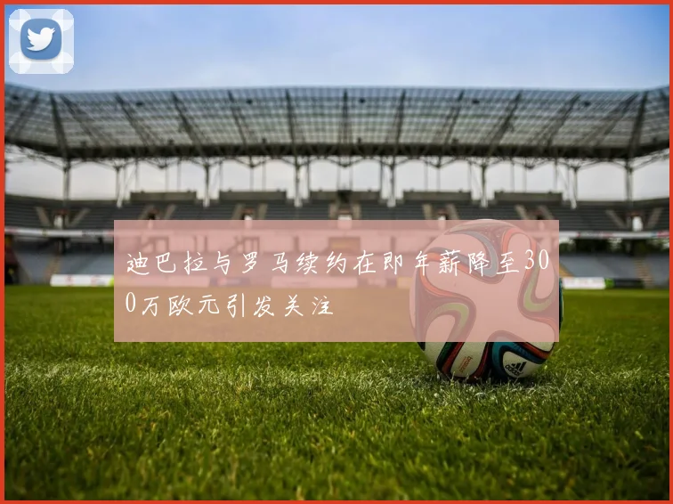 迪巴拉与罗马续约在即年薪降至300万欧元引发关注