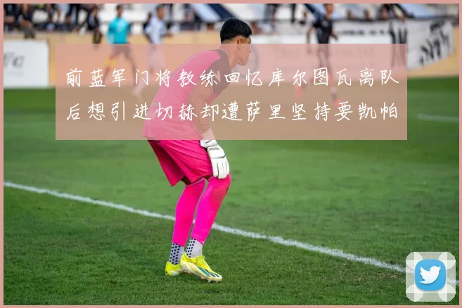 前蓝军门将教练回忆库尔图瓦离队后想引进切赫却遭萨里坚持要凯帕